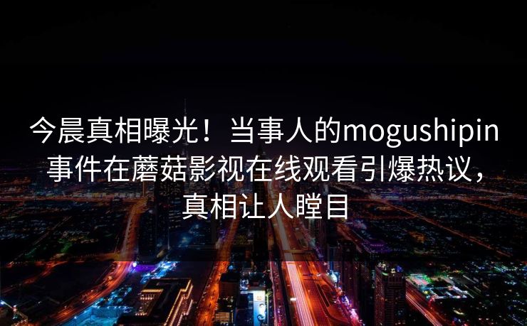 今晨真相曝光！当事人的mogushipin事件在蘑菇影视在线观看引爆热议，真相让人瞠目