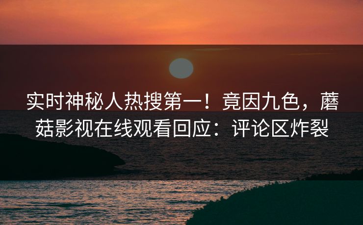 实时神秘人热搜第一！竟因九色，蘑菇影视在线观看回应：评论区炸裂
