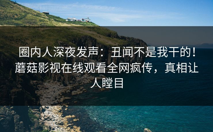 圈内人深夜发声：丑闻不是我干的！蘑菇影视在线观看全网疯传，真相让人瞠目