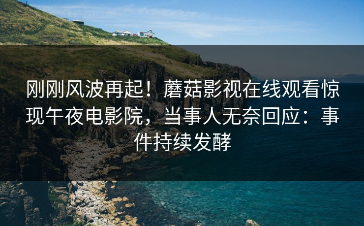 刚刚风波再起！蘑菇影视在线观看惊现午夜电影院，当事人无奈回应：事件持续发酵