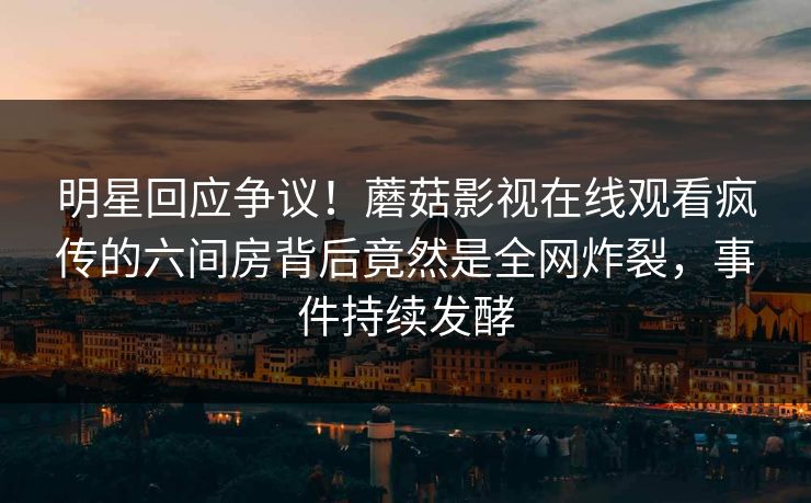 明星回应争议！蘑菇影视在线观看疯传的六间房背后竟然是全网炸裂，事件持续发酵