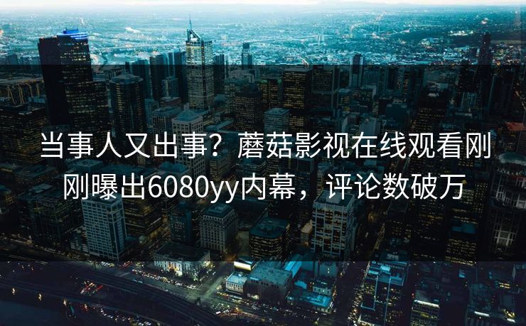 当事人又出事？蘑菇影视在线观看刚刚曝出6080yy内幕，评论数破万