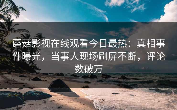 蘑菇影视在线观看今日最热：真相事件曝光，当事人现场刷屏不断，评论数破万