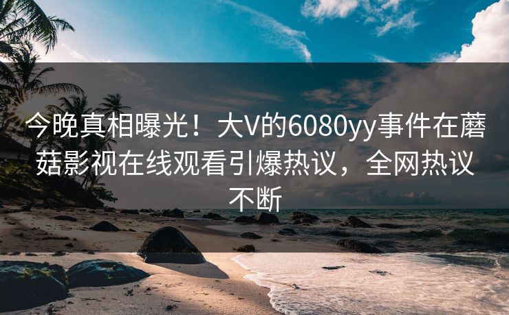 今晚真相曝光！大V的6080yy事件在蘑菇影视在线观看引爆热议，全网热议不断