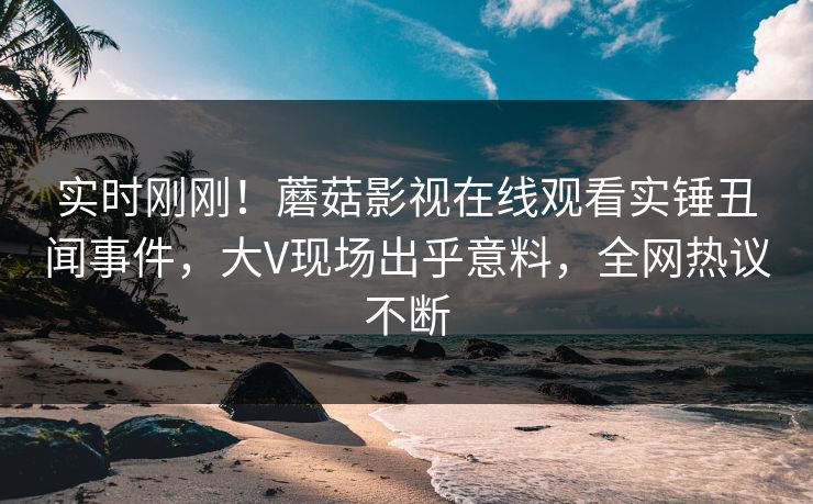 实时刚刚！蘑菇影视在线观看实锤丑闻事件，大V现场出乎意料，全网热议不断
