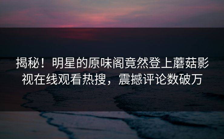揭秘！明星的原味阁竟然登上蘑菇影视在线观看热搜，震撼评论数破万
