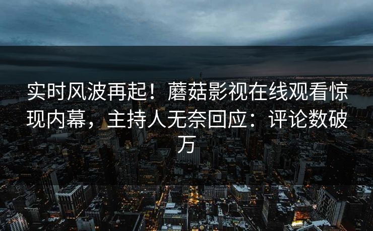 实时风波再起！蘑菇影视在线观看惊现内幕，主持人无奈回应：评论数破万