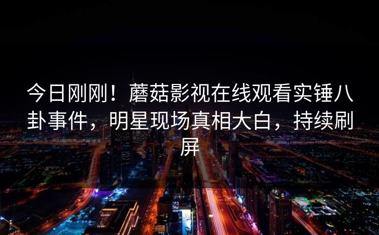 今日刚刚！蘑菇影视在线观看实锤八卦事件，明星现场真相大白，持续刷屏