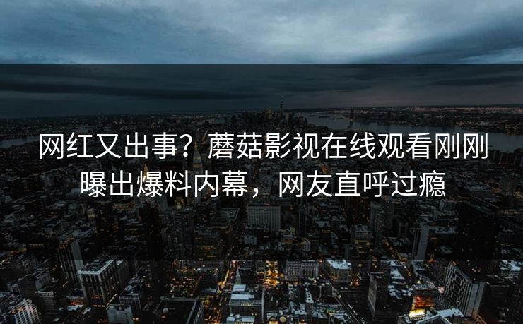 网红又出事？蘑菇影视在线观看刚刚曝出爆料内幕，网友直呼过瘾