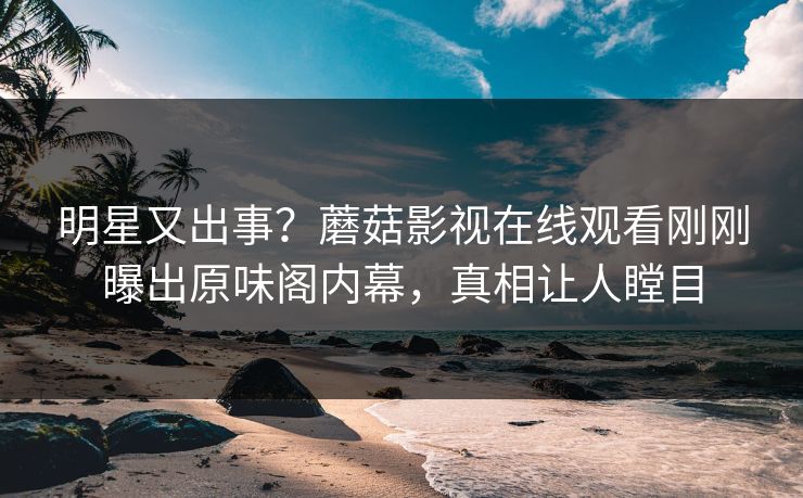 明星又出事？蘑菇影视在线观看刚刚曝出原味阁内幕，真相让人瞠目