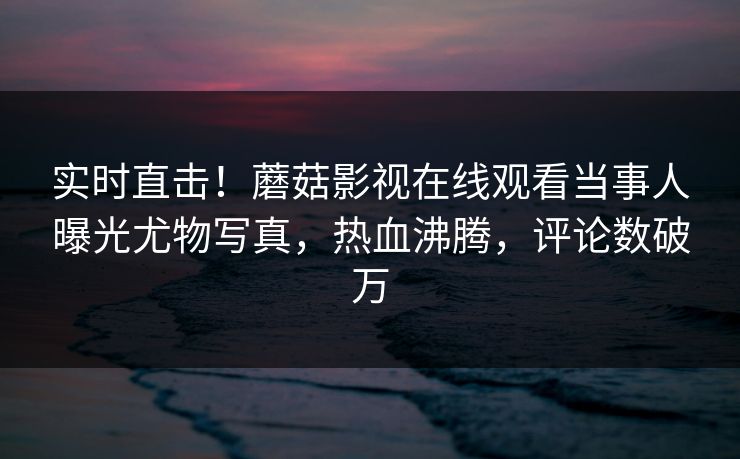 实时直击！蘑菇影视在线观看当事人曝光尤物写真，热血沸腾，评论数破万