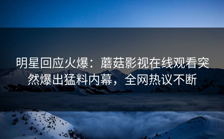 明星回应火爆：蘑菇影视在线观看突然爆出猛料内幕，全网热议不断