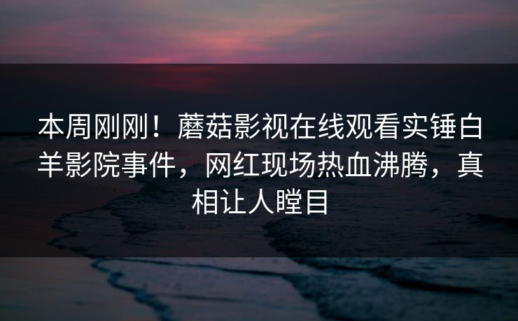 本周刚刚！蘑菇影视在线观看实锤白羊影院事件，网红现场热血沸腾，真相让人瞠目