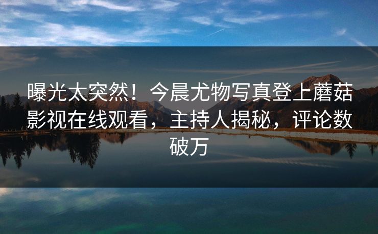 曝光太突然！今晨尤物写真登上蘑菇影视在线观看，主持人揭秘，评论数破万