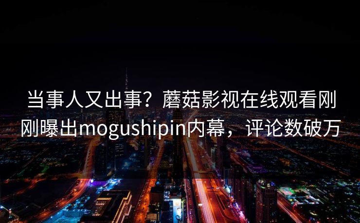 当事人又出事？蘑菇影视在线观看刚刚曝出mogushipin内幕，评论数破万
