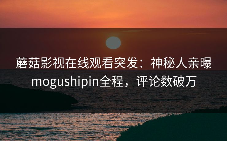 蘑菇影视在线观看突发：神秘人亲曝mogushipin全程，评论数破万