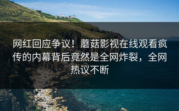 网红回应争议！蘑菇影视在线观看疯传的内幕背后竟然是全网炸裂，全网热议不断