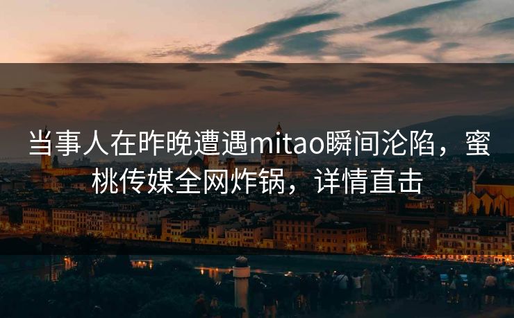 当事人在昨晚遭遇mitao瞬间沦陷，蜜桃传媒全网炸锅，详情直击