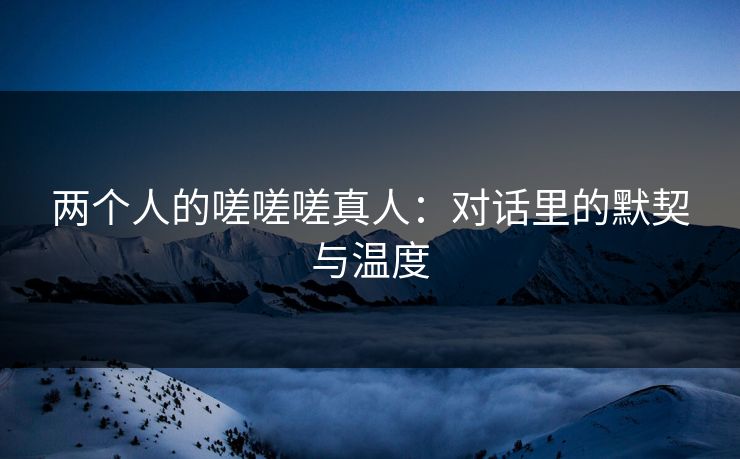 两个人的嗟嗟嗟真人：对话里的默契与温度