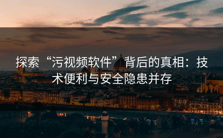探索“污视频软件”背后的真相：技术便利与安全隐患并存