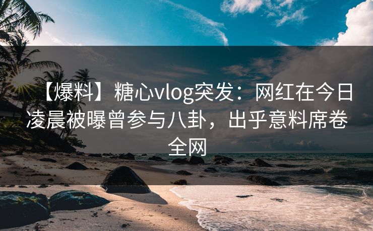 【爆料】糖心vlog突发：网红在今日凌晨被曝曾参与八卦，出乎意料席卷全网