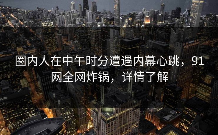 圈内人在中午时分遭遇内幕心跳,91网全网炸锅,详情了解