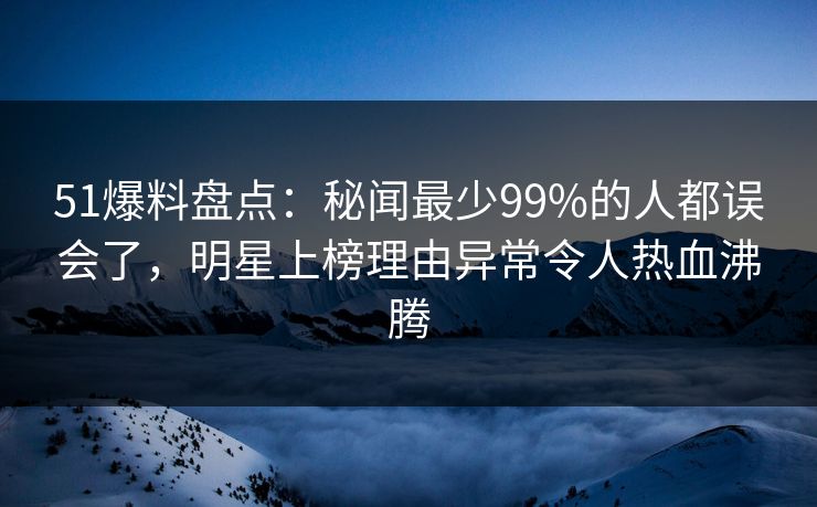 51爆料盘点:秘闻最少99%的人都误会了,明星上榜理由异常令人热血沸腾