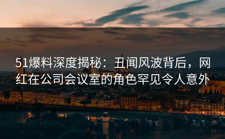 51爆料深度揭秘:丑闻风波背后,网红在公司会议室的角色罕见令人意外