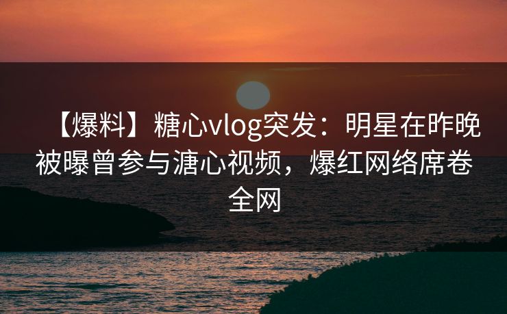 【爆料】糖心vlog突发：明星在昨晚被曝曾参与溏心视频，爆红网络席卷全网