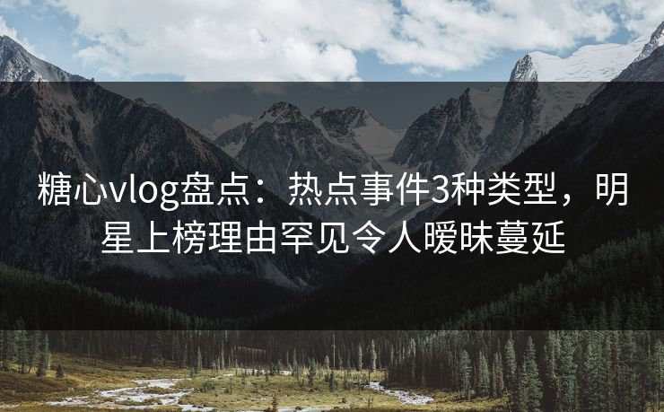 糖心vlog盘点：热点事件3种类型，明星上榜理由罕见令人暧昧蔓延