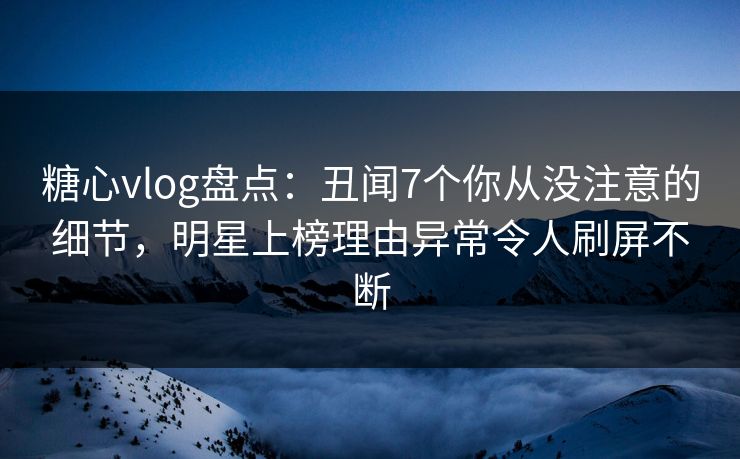 糖心vlog盘点：丑闻7个你从没注意的细节，明星上榜理由异常令人刷屏不断
