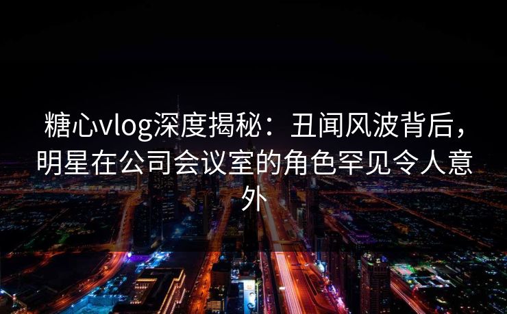 糖心vlog深度揭秘：丑闻风波背后，明星在公司会议室的角色罕见令人意外