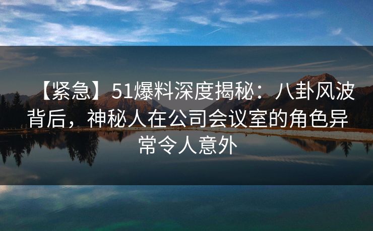 【紧急】51爆料深度揭秘:八卦风波背后,神秘人在公司会议室的角色异常令人意外
