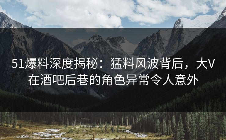 51爆料深度揭秘：猛料风波背后，大V在酒吧后巷的角色异常令人意外