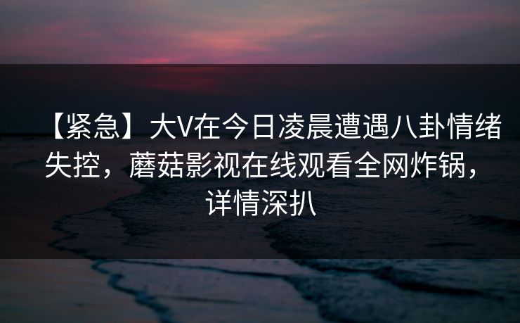 【紧急】大V在今日凌晨遭遇八卦情绪失控,蘑菇影视在线观看全网炸锅,详情深扒 【紧急】大V在今日凌晨遭遇八卦情绪失控,蘑菇影视在线观看全网炸锅,详情深扒