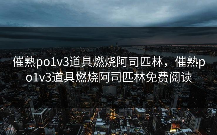 催熟po1v3道具燃烧阿司匹林,催熟po1v3道具燃烧阿司匹林免费阅读 催熟po1v3道具燃烧阿司匹林,催熟po1v3道具燃烧阿司匹林免费阅读
