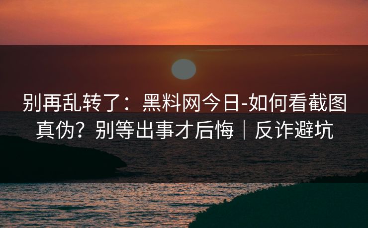 别再乱转了：黑料网今日-如何看截图真伪？别等出事才后悔｜反诈避坑