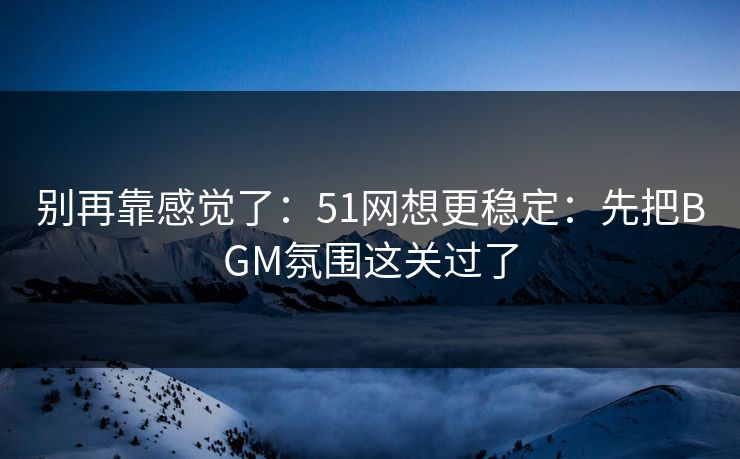 别再靠感觉了：51网想更稳定：先把BGM氛围这关过了
