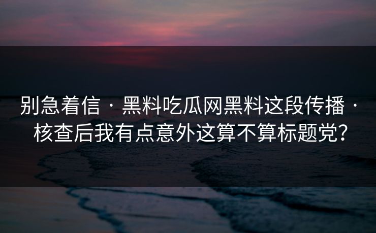 别急着信 · 黑料吃瓜网黑料这段传播 · 核查后我有点意外这算不算标题党？
