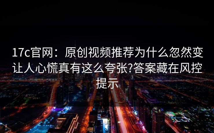 17c官网：原创视频推荐为什么忽然变让人心慌真有这么夸张?答案藏在风控提示