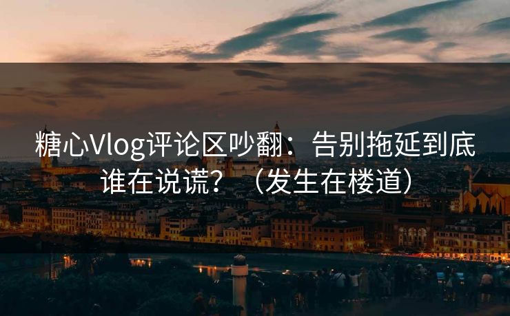 糖心Vlog评论区吵翻：告别拖延到底谁在说谎？（发生在楼道）