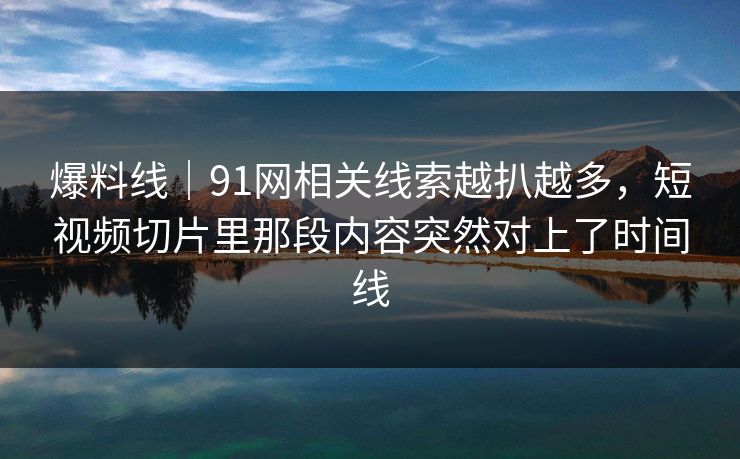 爆料线｜91网相关线索越扒越多，短视频切片里那段内容突然对上了时间线