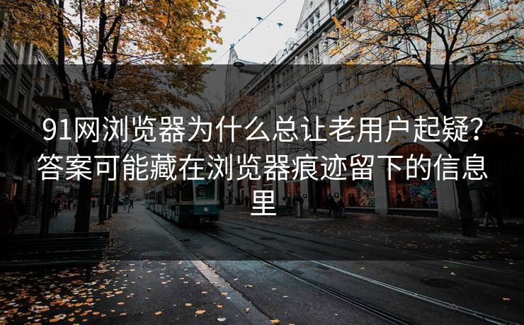 91网浏览器为什么总让老用户起疑？答案可能藏在浏览器痕迹留下的信息里
