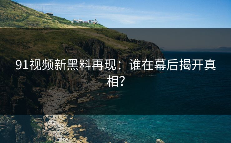 91视频新黑料再现：谁在幕后揭开真相？